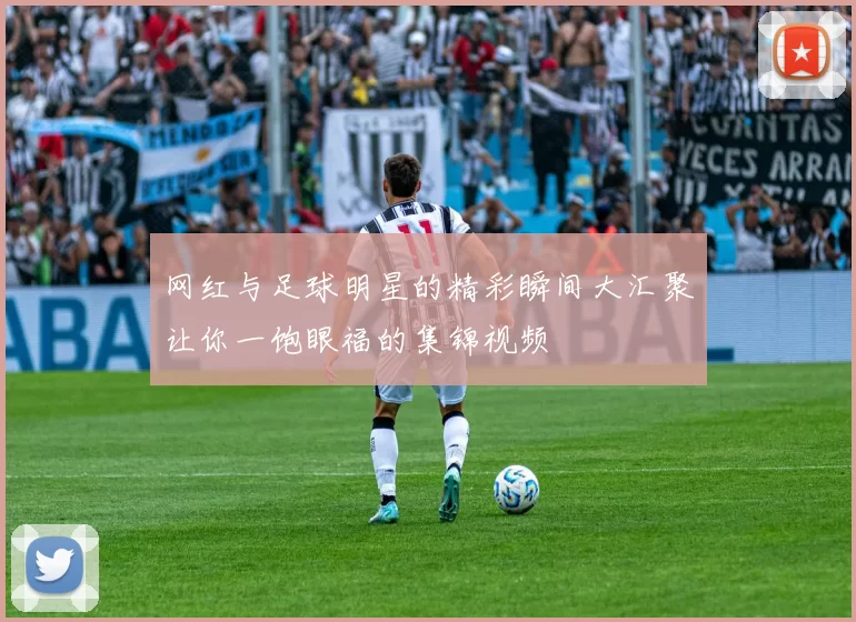网红与足球明星的精彩瞬间大汇聚让你一饱眼福的集锦视频