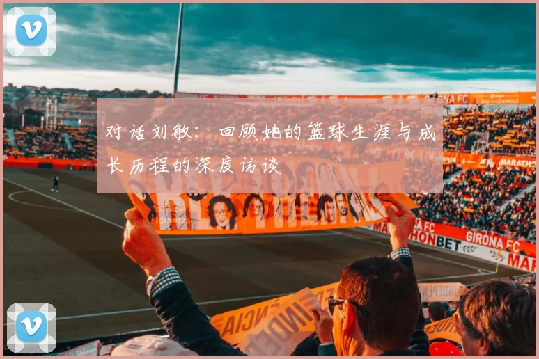 对话刘敏：回顾她的篮球生涯与成长历程的深度访谈