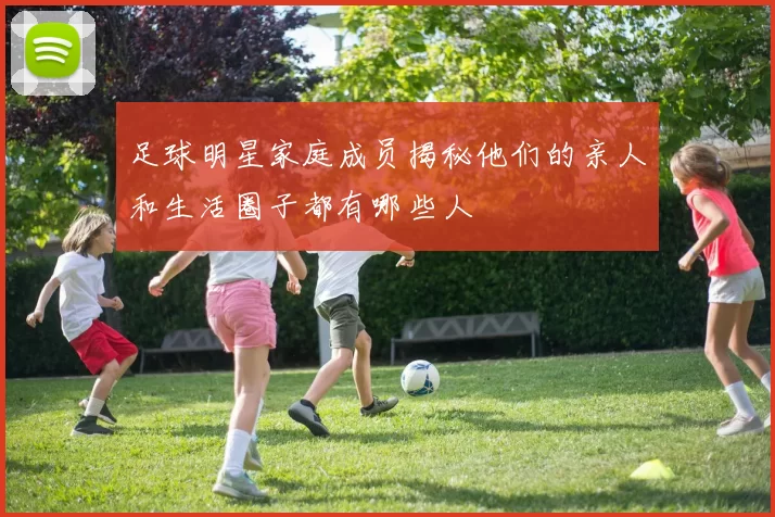足球明星家庭成员揭秘他们的亲人和生活圈子都有哪些人