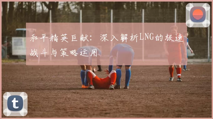 和平精英巨献：深入解析LNG的极速战斗与策略运用