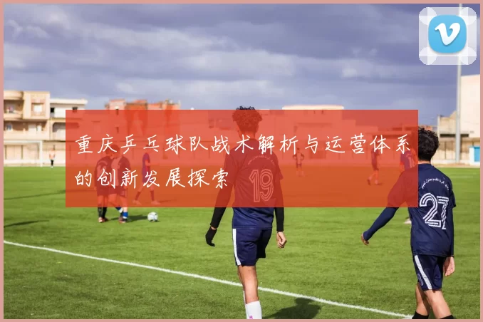 重庆乒乓球队战术解析与运营体系的创新发展探索