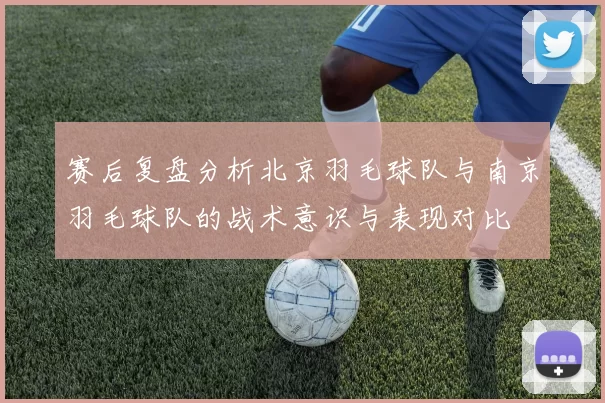 赛后复盘分析北京羽毛球队与南京羽毛球队的战术意识与表现对比