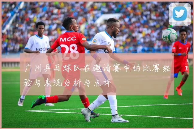 广州乒乓球队在邀请赛中的比赛经验与表现分析与点评