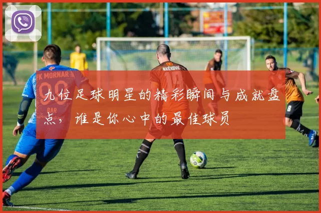 九位足球明星的精彩瞬间与成就盘点，谁是你心中的最佳球员