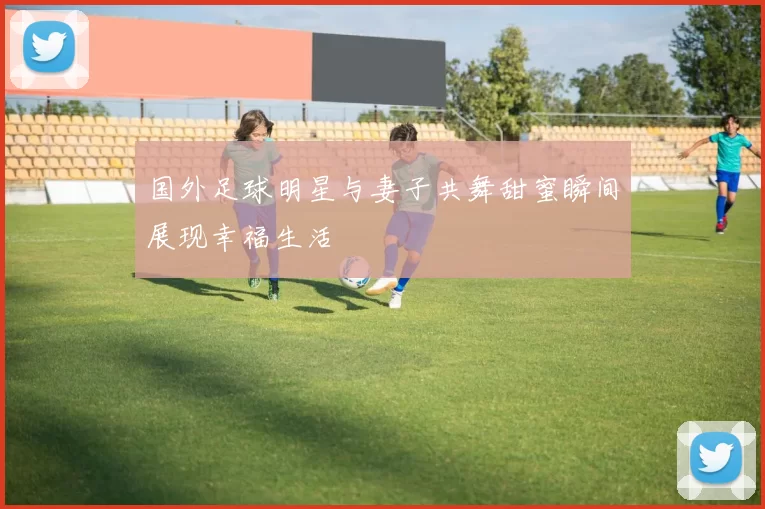 国外足球明星与妻子共舞甜蜜瞬间展现幸福生活