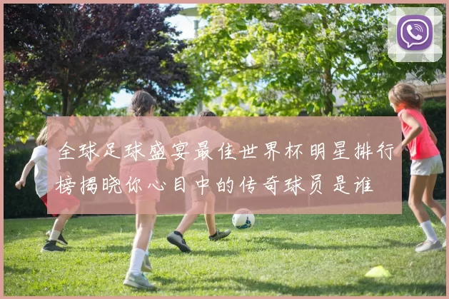 全球足球盛宴最佳世界杯明星排行榜揭晓你心目中的传奇球员是谁