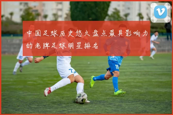 中国足球历史悠久盘点最具影响力的老牌足球明星排名