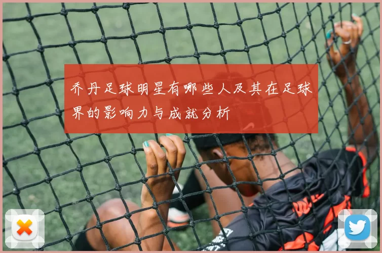 乔丹足球明星有哪些人及其在足球界的影响力与成就分析