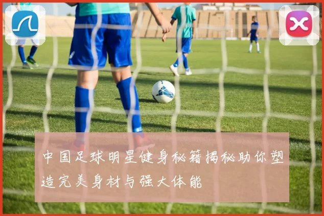 中国足球明星健身秘籍揭秘助你塑造完美身材与强大体能