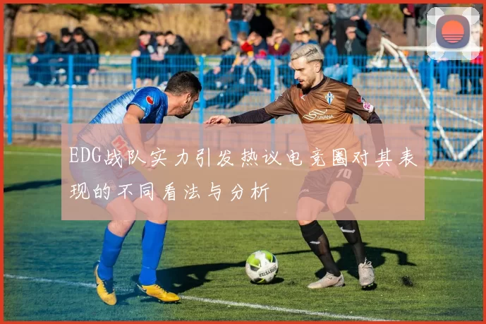 EDG战队实力引发热议电竞圈对其表现的不同看法与分析