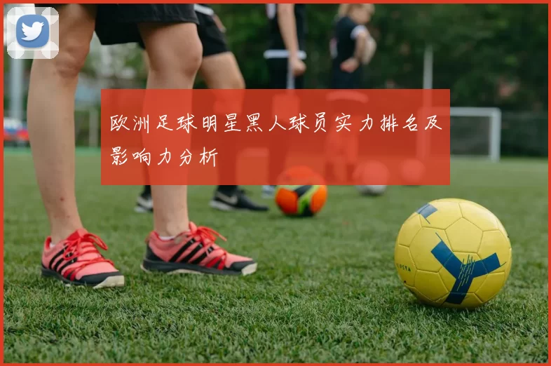 欧洲足球明星黑人球员实力排名及影响力分析