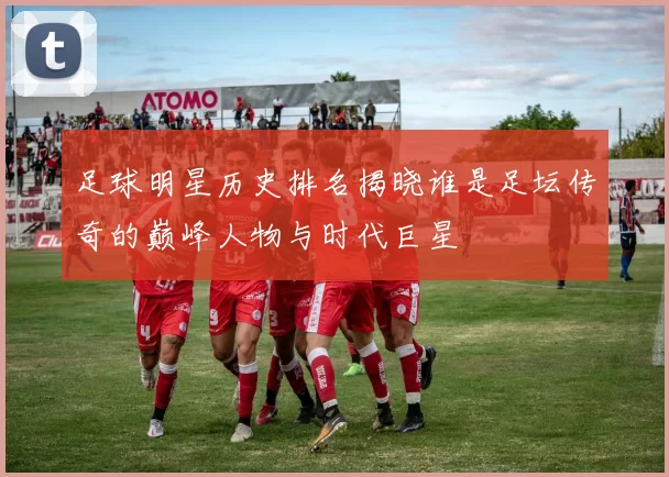 足球明星历史排名揭晓谁是足坛传奇的巅峰人物与时代巨星