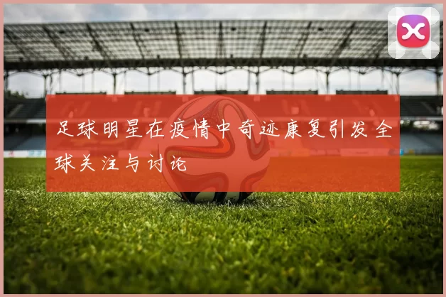 足球明星在疫情中奇迹康复引发全球关注与讨论