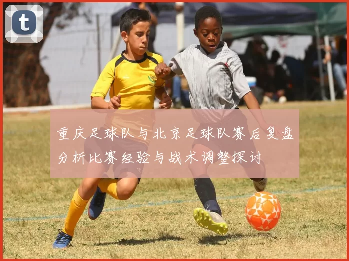 重庆足球队与北京足球队赛后复盘分析比赛经验与战术调整探讨