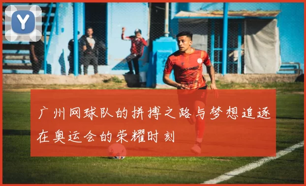 广州网球队的拼搏之路与梦想追逐在奥运会的荣耀时刻