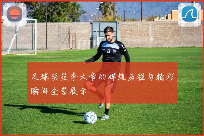 足球明星李大帝的辉煌历程与精彩瞬间全景展示