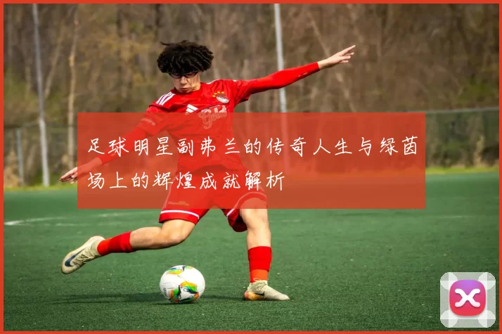 足球明星副弗兰的传奇人生与绿茵场上的辉煌成就解析