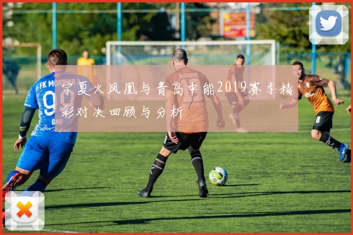 宁夏火凤凰与青岛中能2019赛季精彩对决回顾与分析