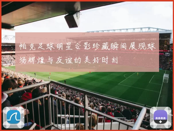 帕克足球明星合影珍藏瞬间展现球场辉煌与友谊的美好时刻