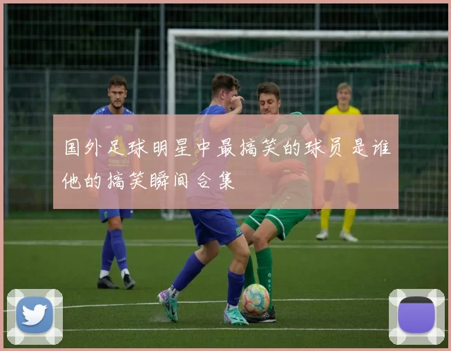 国外足球明星中最搞笑的球员是谁他的搞笑瞬间合集