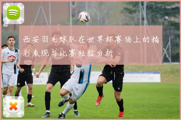 西安羽毛球队在世界杯赛场上的精彩表现与比赛经验分析