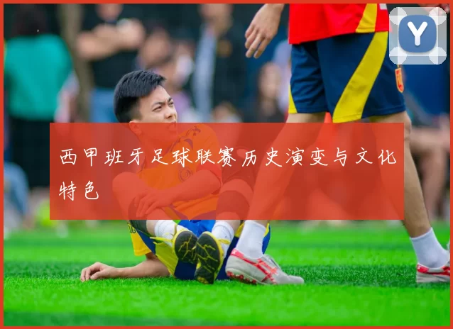 西甲班牙足球联赛历史演变与文化特色