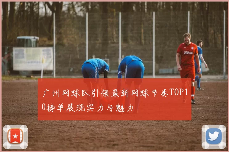 广州网球队引领最新网球节奏TOP10榜单展现实力与魅力