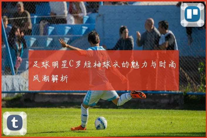 足球明星C罗短袖球衣的魅力与时尚风潮解析