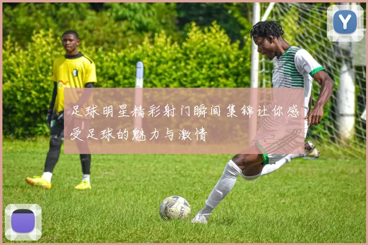 足球明星精彩射门瞬间集锦让你感受足球的魅力与激情