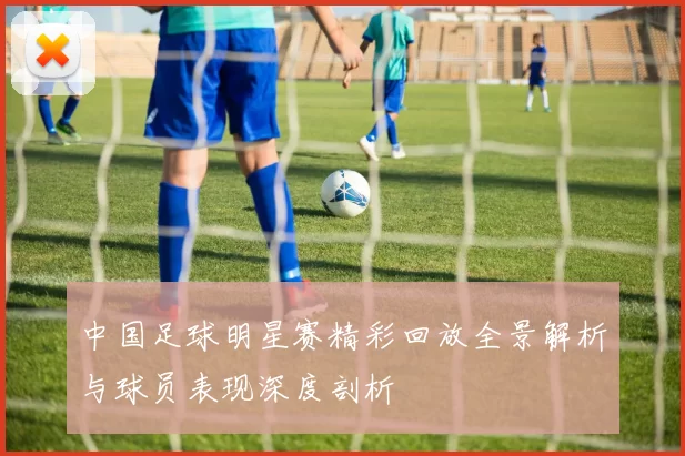 中国足球明星赛精彩回放全景解析与球员表现深度剖析