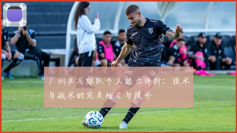 广州乒乓球队个人能力评析：技术与战术的完美结合与提升