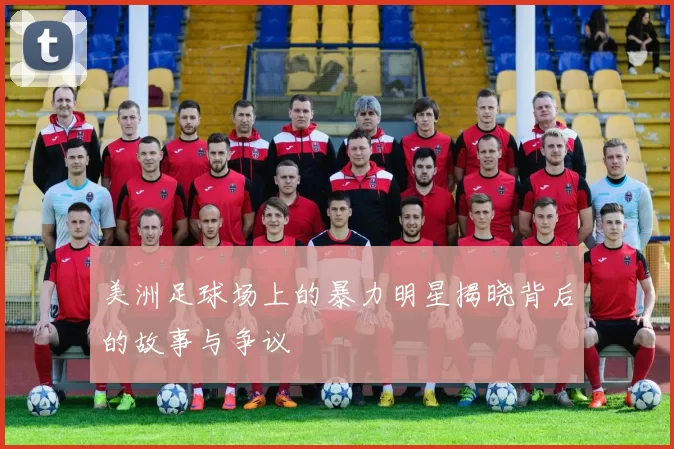 美洲足球场上的暴力明星揭晓背后的故事与争议