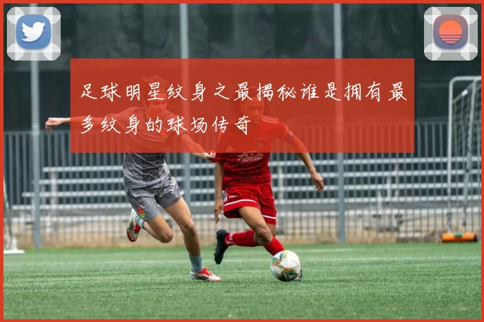 足球明星纹身之最揭秘谁是拥有最多纹身的球场传奇