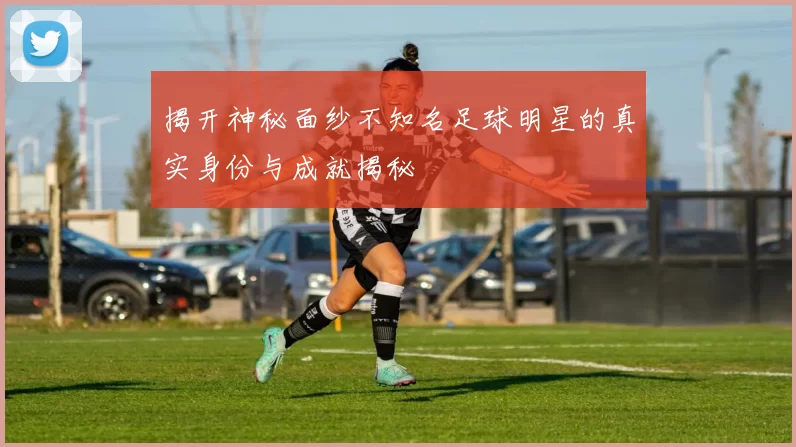 揭开神秘面纱不知名足球明星的真实身份与成就揭秘