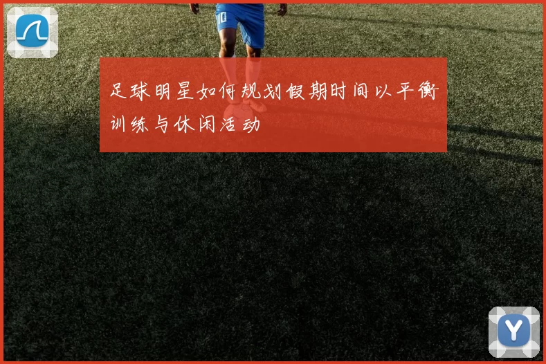 足球明星如何规划假期时间以平衡训练与休闲活动