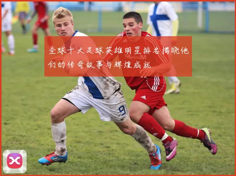 全球十大足球英雄明星排名揭晓他们的传奇故事与辉煌成就
