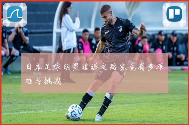 日本足球明星追逐之路究竟有多艰难与挑战