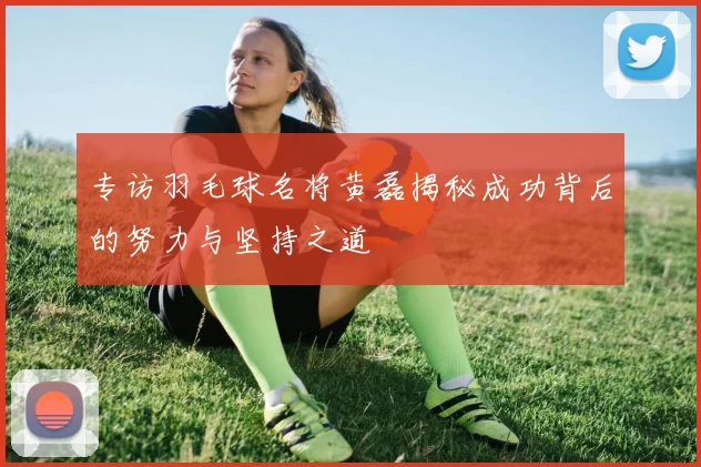 专访羽毛球名将黄磊揭秘成功背后的努力与坚持之道