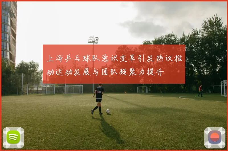 上海乒乓球队意识变革引发热议推动运动发展与团队凝聚力提升