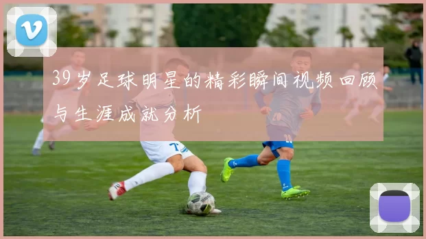 39岁足球明星的精彩瞬间视频回顾与生涯成就分析