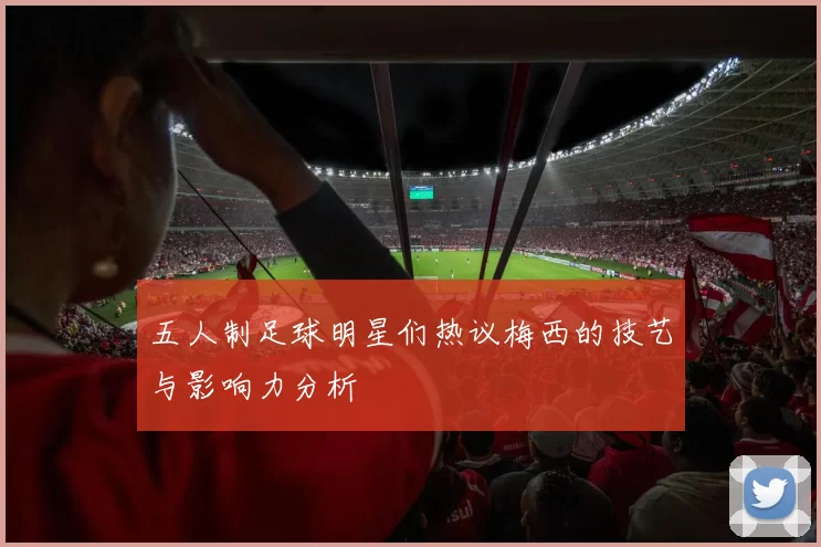 五人制足球明星们热议梅西的技艺与影响力分析