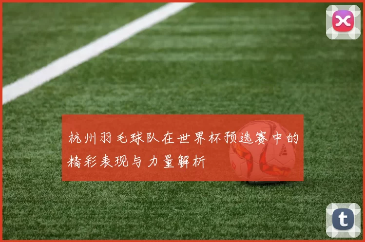 杭州羽毛球队在世界杯预选赛中的精彩表现与力量解析