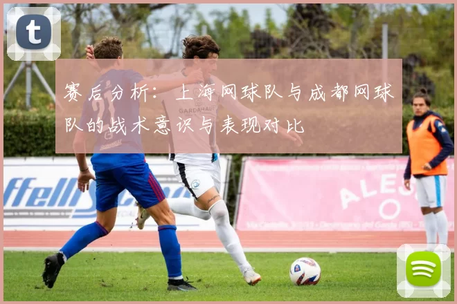 赛后分析：上海网球队与成都网球队的战术意识与表现对比