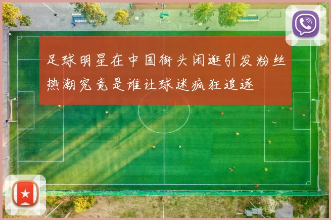足球明星在中国街头闲逛引发粉丝热潮究竟是谁让球迷疯狂追逐