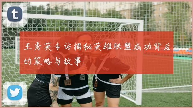 王秀英专访揭秘英雄联盟成功背后的策略与故事